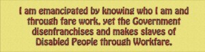 "I am emancipated by knowing who I am and through fare work, yet the government disenfranchises and makes slaves of Disabled People through workfare"